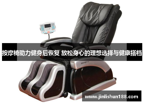 按摩椅助力健身后恢复 放松身心的理想选择与健康搭档
